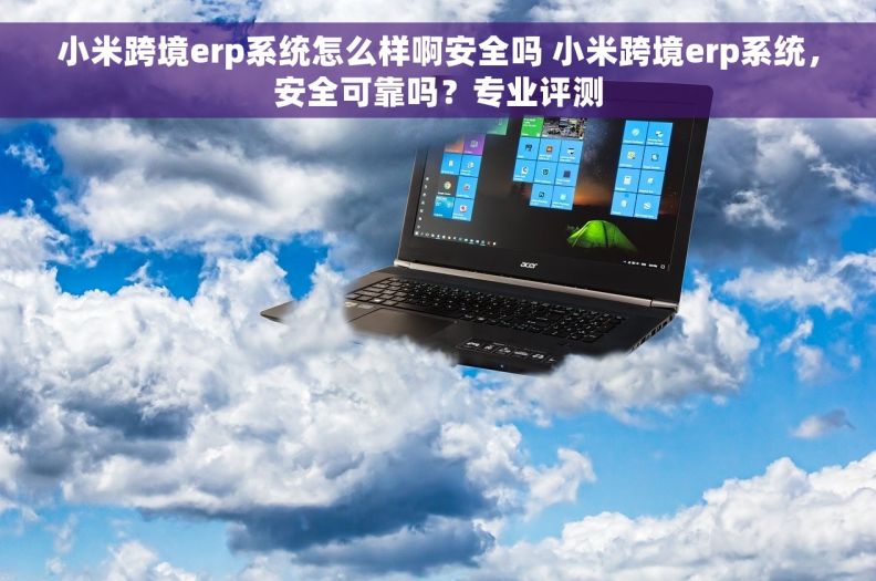 小米跨境erp系统怎么样啊安全吗 小米跨境erp系统，安全可靠吗？专业评测
