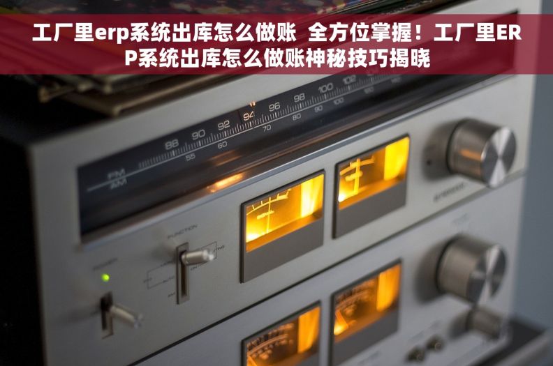 工厂里erp系统出库怎么做账  全方位掌握！工厂里ERP系统出库怎么做账神秘技巧揭晓