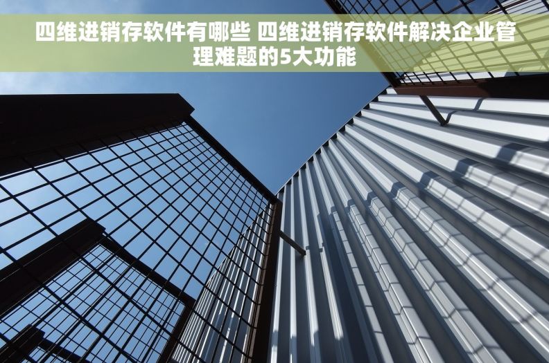 四维进销存软件有哪些 四维进销存软件解决企业管理难题的5大功能