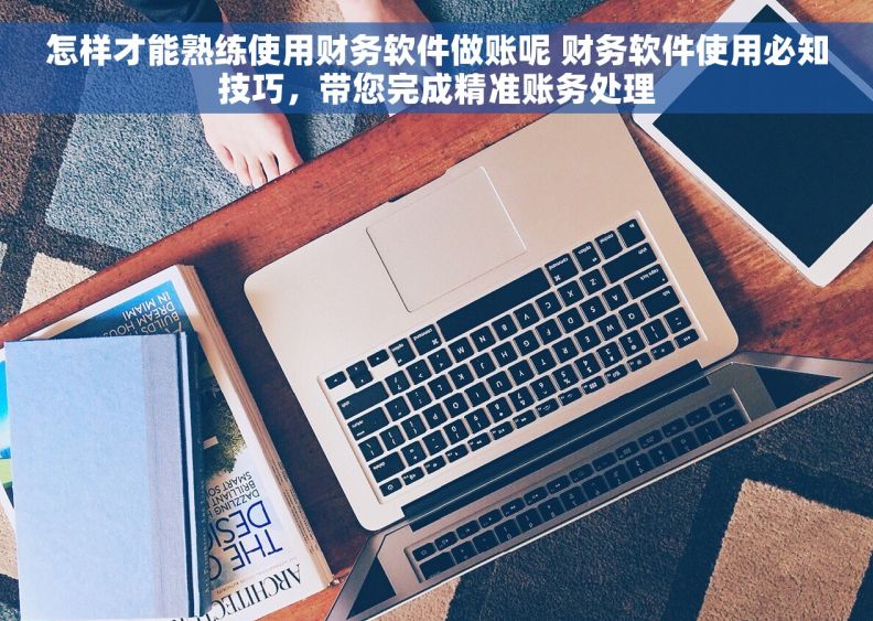 怎样才能熟练使用财务软件做账呢 财务软件使用必知技巧，带您完成精准账务处理