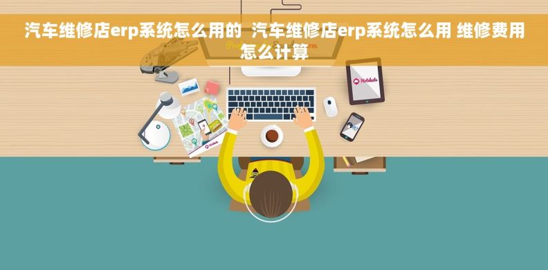 汽车维修店erp系统怎么用的  汽车维修店erp系统怎么用 维修费用怎么计算