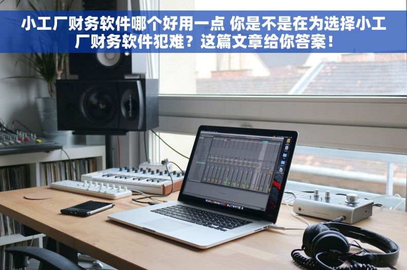 小工厂财务软件哪个好用一点 你是不是在为选择小工厂财务软件犯难？这篇文章给你答案！