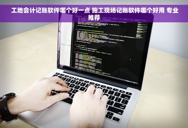  工地会计记账软件哪个好一点 施工现场记账软件哪个好用 专业推荐
