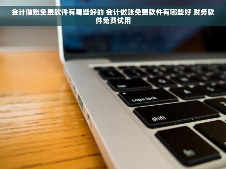 会计做账免费软件有哪些好的 会计做账免费软件有哪些好 财务软件免费试用