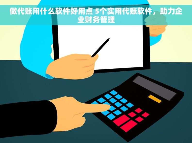 做代账用什么软件好用点 5个实用代账软件，助力企业财务管理
