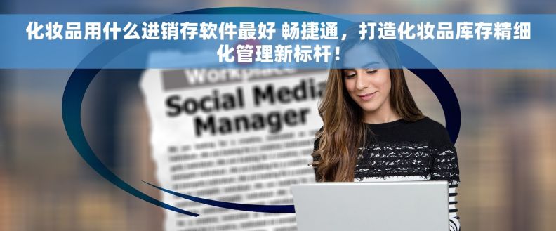 化妆品用什么进销存软件最好 畅捷通，打造化妆品库存精细化管理新标杆！