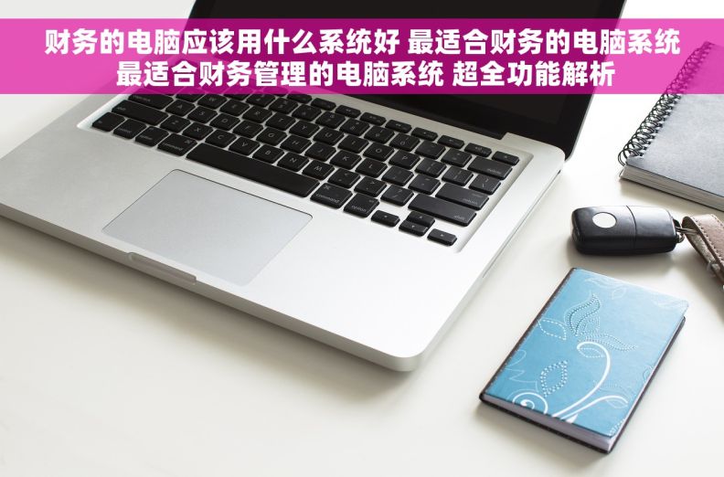 财务的电脑应该用什么系统好 最适合财务的电脑系统 最适合财务管理的电脑系统 超全功能解析