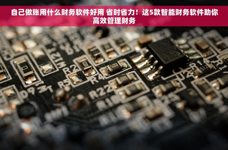 自己做账用什么财务软件好用 省时省力！这5款智能财务软件助你高效管理财务