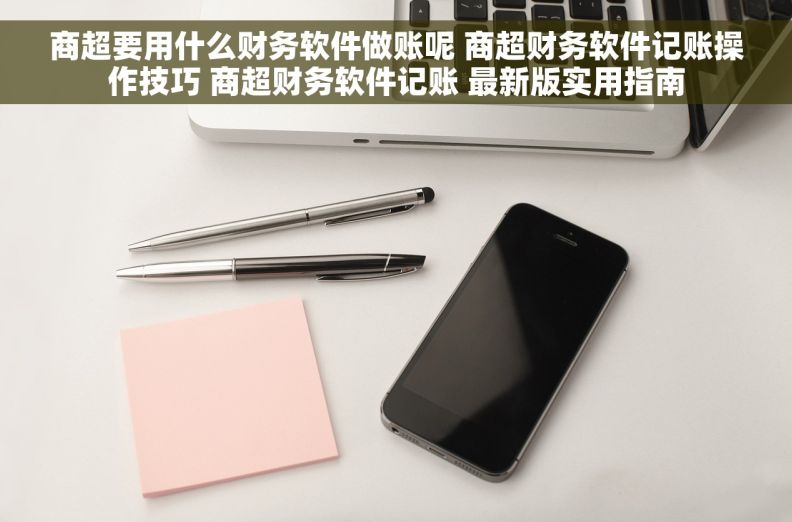 商超要用什么财务软件做账呢 商超财务软件记账操作技巧 商超财务软件记账 最新版实用指南