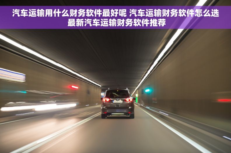 汽车运输用什么财务软件最好呢 汽车运输财务软件怎么选 最新汽车运输财务软件推荐