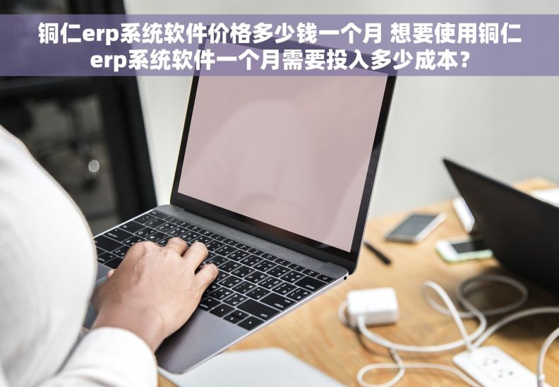 铜仁erp系统软件价格多少钱一个月 想要使用铜仁erp系统软件一个月需要投入多少成本？