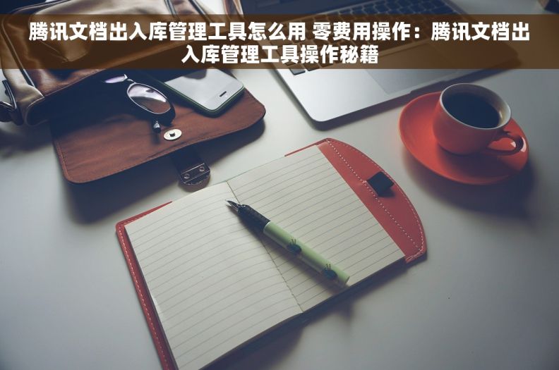 腾讯文档出入库管理工具怎么用 零费用操作：腾讯文档出入库管理工具操作秘籍