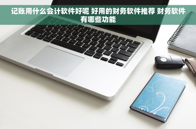 记账用什么会计软件好呢 好用的财务软件推荐 财务软件有哪些功能