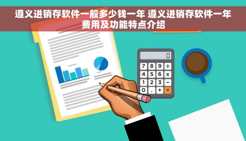 遵义进销存软件一般多少钱一年 遵义进销存软件一年费用及功能特点介绍