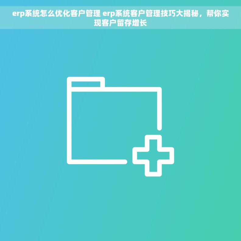 erp系统怎么优化客户管理 erp系统客户管理技巧大揭秘，帮你实现客户留存增长