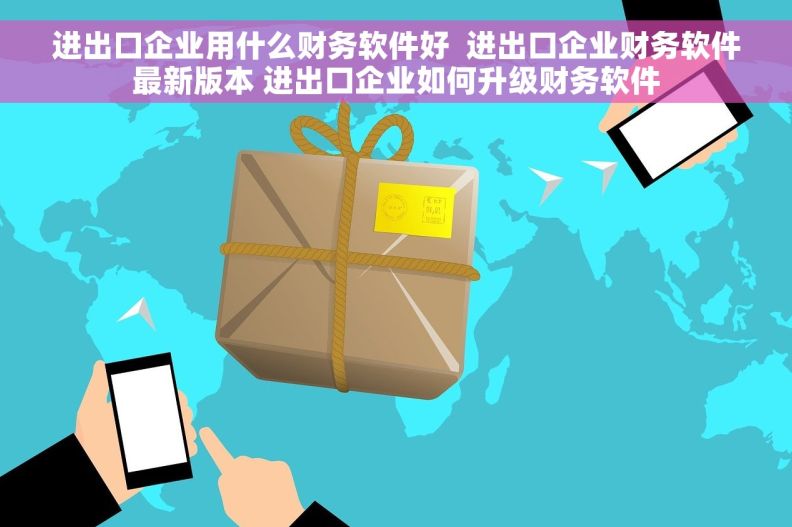 进出口企业用什么财务软件好  进出口企业财务软件最新版本 进出口企业如何升级财务软件