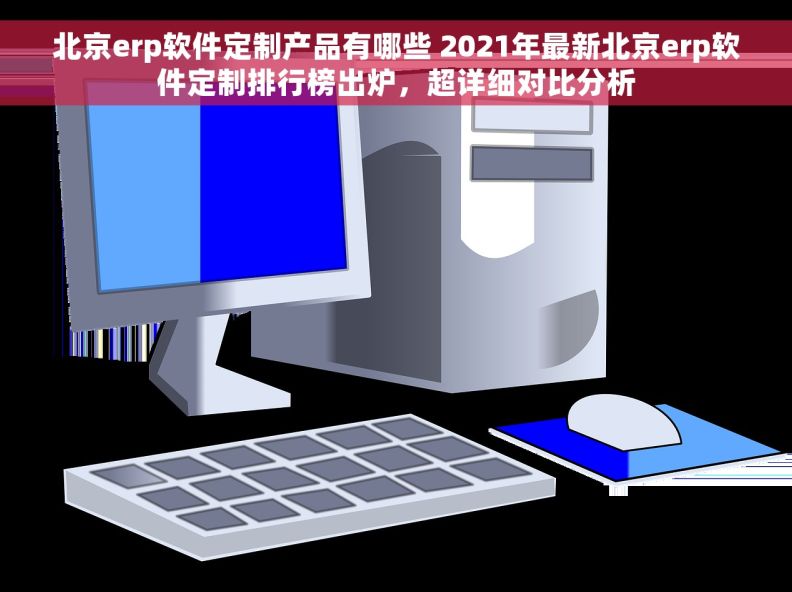 北京erp软件定制产品有哪些 2021年最新北京erp软件定制排行榜出炉，超详细对比分析