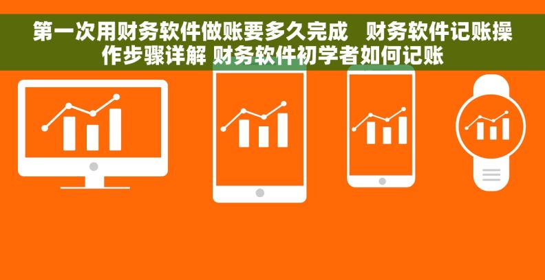 第一次用财务软件做账要多久完成   财务软件记账操作步骤详解 财务软件初学者如何记账