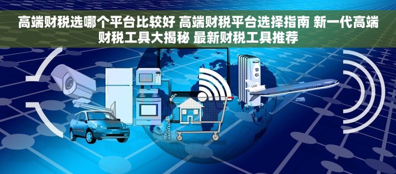 高端财税选哪个平台比较好 高端财税平台选择指南 新一代高端财税工具大揭秘 最新财税工具推荐