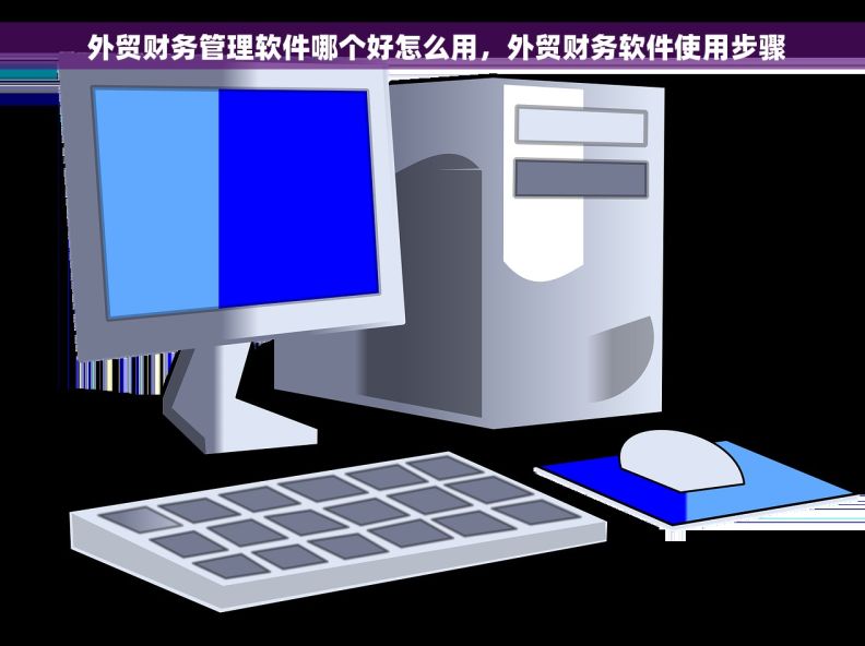  外贸财务管理软件哪个好怎么用，外贸财务软件使用步骤