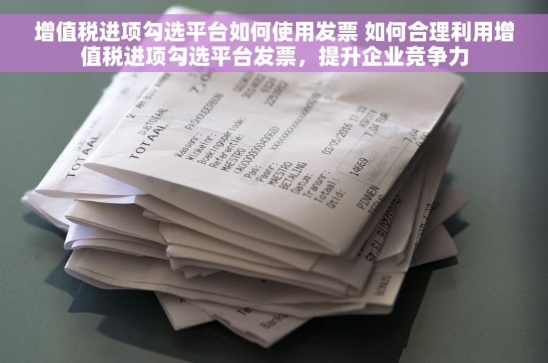 增值税进项勾选平台如何使用发票 如何合理利用增值税进项勾选平台发票，提升企业竞争力