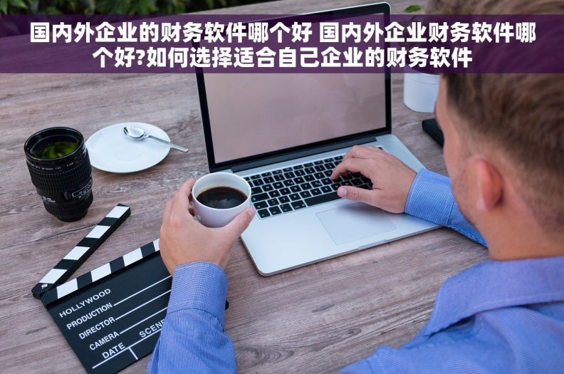 国内外企业的财务软件哪个好 国内外企业财务软件哪个好?如何选择适合自己企业的财务软件