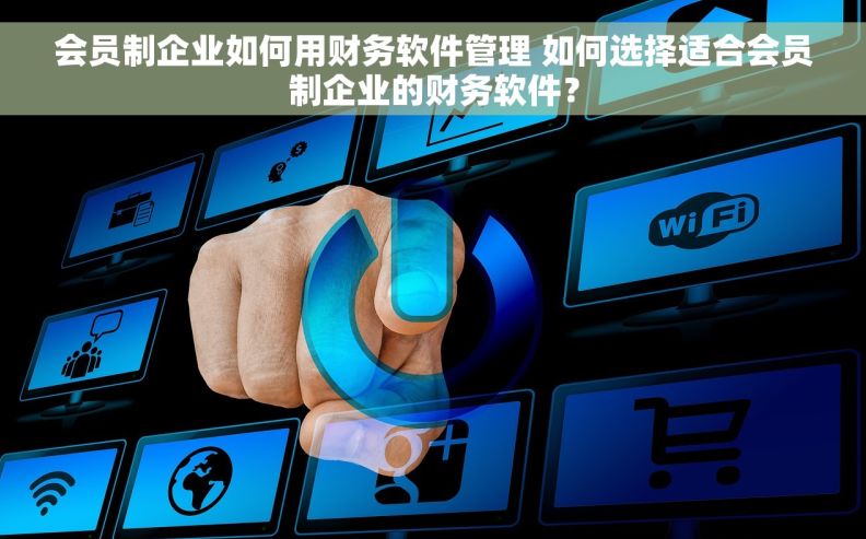 会员制企业如何用财务软件管理 如何选择适合会员制企业的财务软件？