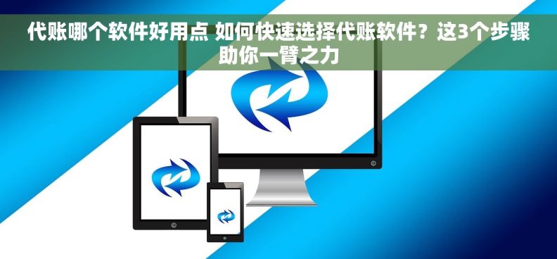 代账哪个软件好用点 如何快速选择代账软件？这3个步骤助你一臂之力