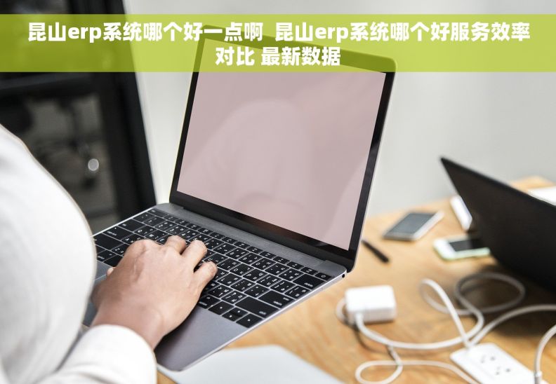 昆山erp系统哪个好一点啊  昆山erp系统哪个好服务效率对比 最新数据