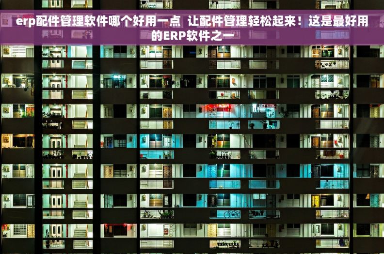 erp配件管理软件哪个好用一点  让配件管理轻松起来！这是最好用的ERP软件之一