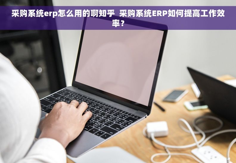 采购系统erp怎么用的啊知乎  采购系统ERP如何提高工作效率？