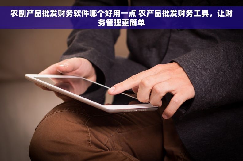 农副产品批发财务软件哪个好用一点 农产品批发财务工具，让财务管理更简单