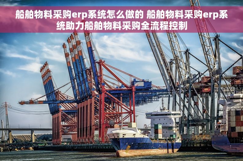 船舶物料采购erp系统怎么做的 船舶物料采购erp系统助力船舶物料采购全流程控制