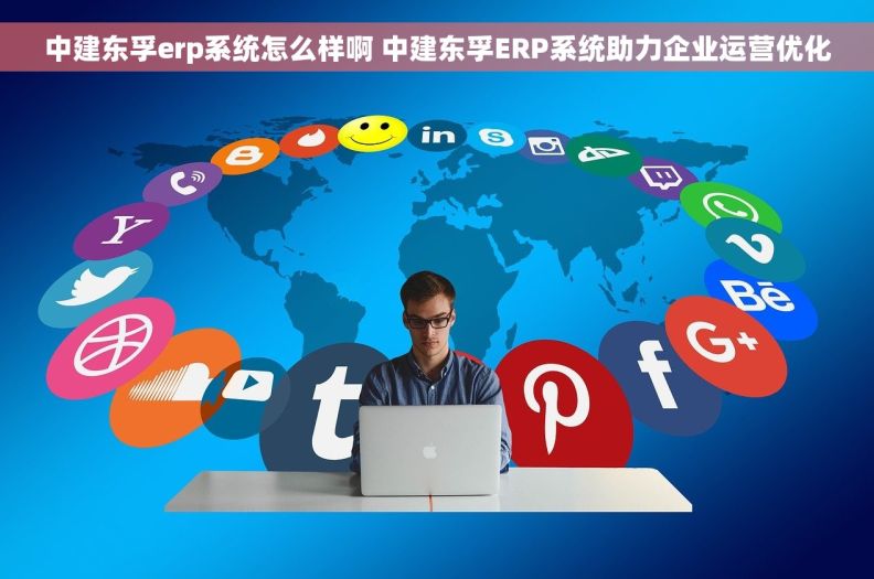 中建东孚erp系统怎么样啊 中建东孚ERP系统助力企业运营优化