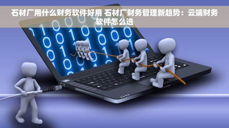 石材厂用什么财务软件好用 石材厂财务管理新趋势：云端财务软件怎么选