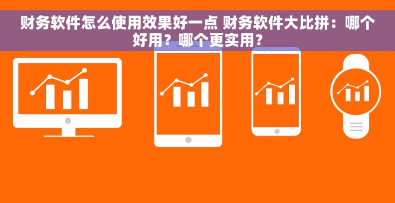财务软件怎么使用效果好一点 财务软件大比拼：哪个好用？哪个更实用？
