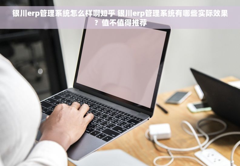 银川erp管理系统怎么样啊知乎 银川erp管理系统有哪些实际效果？值不值得推荐