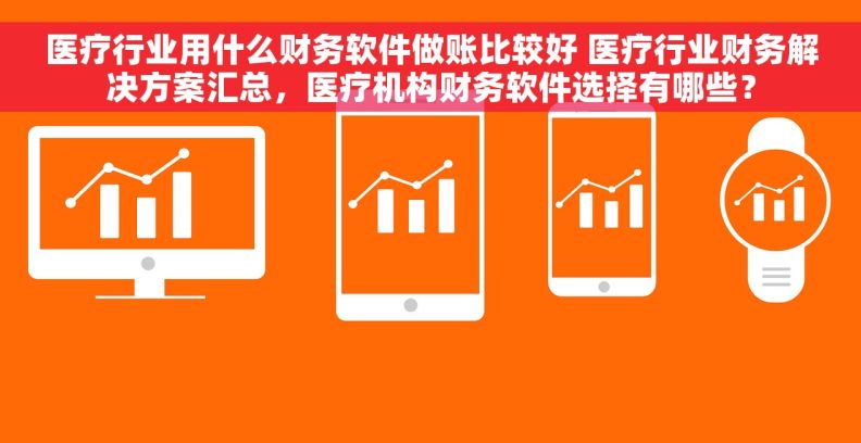 医疗行业用什么财务软件做账比较好 医疗行业财务解决方案汇总，医疗机构财务软件选择有哪些？
