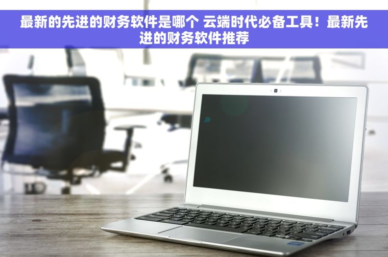 最新的先进的财务软件是哪个 云端时代必备工具！最新先进的财务软件推荐