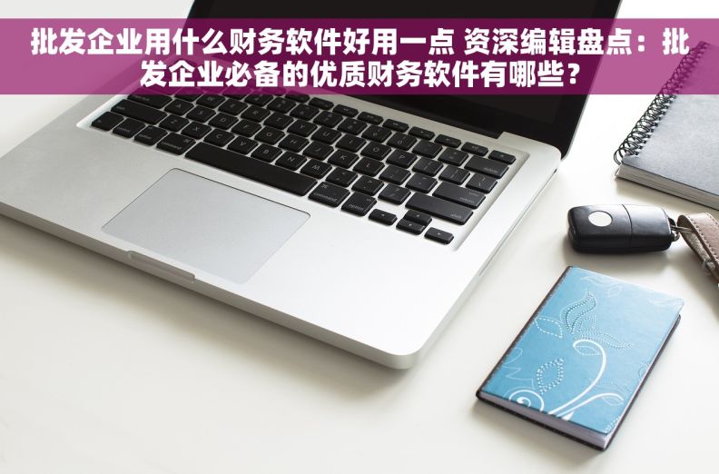 批发企业用什么财务软件好用一点 资深编辑盘点：批发企业必备的优质财务软件有哪些？