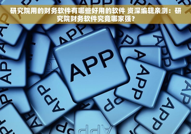 研究院用的财务软件有哪些好用的软件 资深编辑亲测：研究院财务软件究竟哪家强？