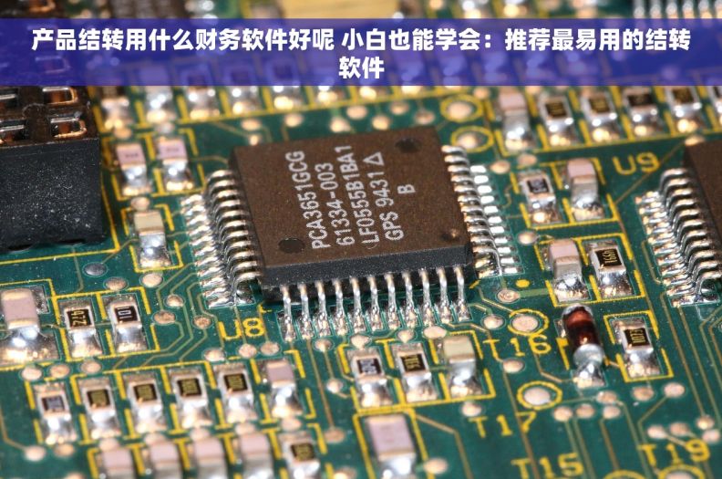 产品结转用什么财务软件好呢 小白也能学会：推荐最易用的结转软件