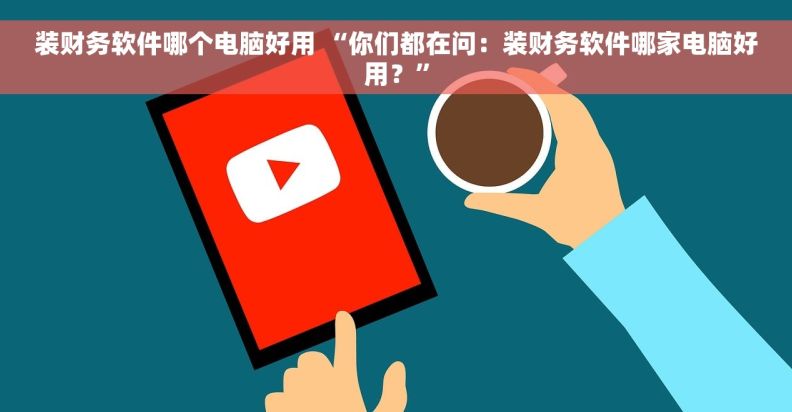 装财务软件哪个电脑好用 “你们都在问：装财务软件哪家电脑好用？”