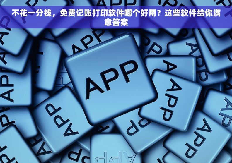 不花一分钱，免费记账打印软件哪个好用？这些软件给你满意答案