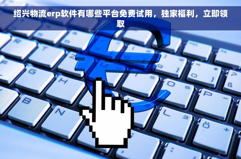 绍兴物流erp软件有哪些平台免费试用，独家福利，立即领取