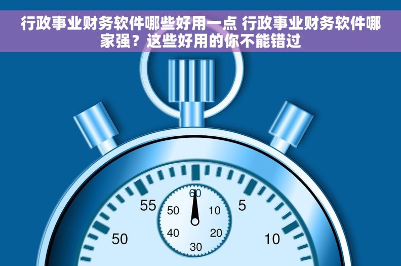 行政事业财务软件哪些好用一点 行政事业财务软件哪家强？这些好用的你不能错过