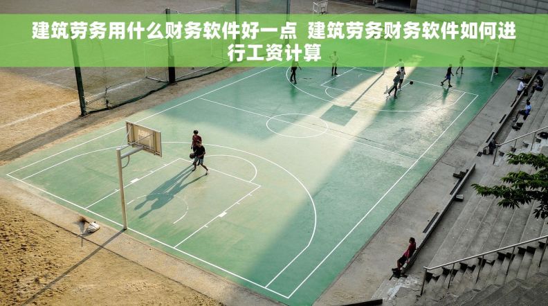建筑劳务用什么财务软件好一点  建筑劳务财务软件如何进行工资计算