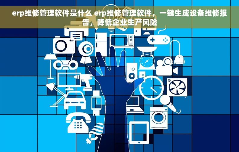 erp维修管理软件是什么 erp维修管理软件，一键生成设备维修报告，降低企业生产风险