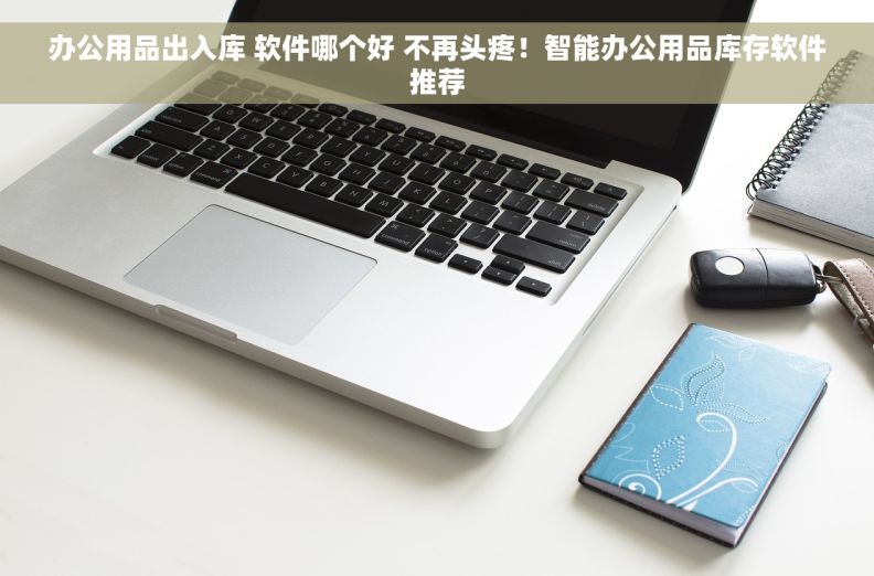 办公用品出入库 软件哪个好 不再头疼！智能办公用品库存软件推荐