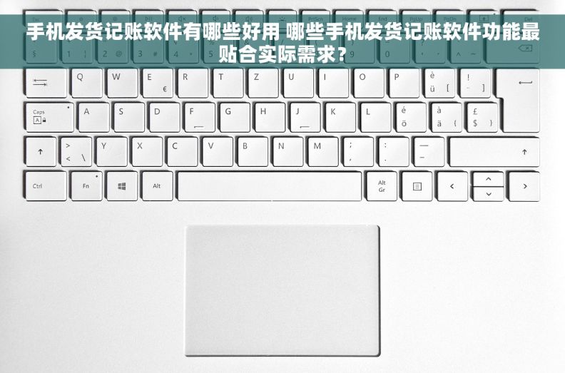 手机发货记账软件有哪些好用 哪些手机发货记账软件功能最贴合实际需求？